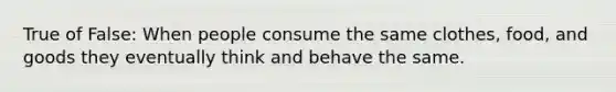 True of False: When people consume the same clothes, food, and goods they eventually think and behave the same.