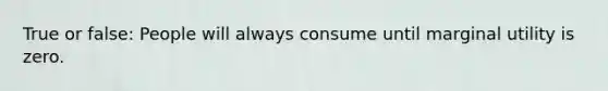 True or false: People will always consume until marginal utility is zero.