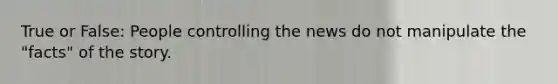 True or False: People controlling the news do not manipulate the "facts" of the story.