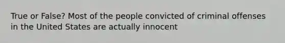 True or False? Most of the people convicted of criminal offenses in the United States are actually innocent