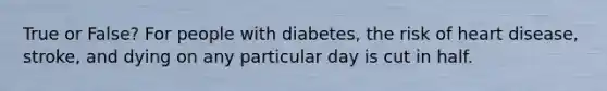 True or False? For people with diabetes, the risk of heart disease, stroke, and dying on any particular day is cut in half.