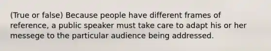 (True or false) Because people have different frames of reference, a public speaker must take care to adapt his or her messege to the particular audience being addressed.