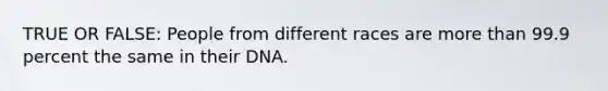 TRUE OR FALSE: People from different races are more than 99.9 percent the same in their DNA.