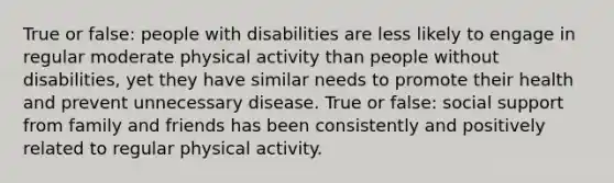 True or false: people with disabilities are less likely to engage in regular moderate physical activity than people without disabilities, yet they have similar needs to promote their health and prevent unnecessary disease. True or false: social support from family and friends has been consistently and positively related to regular physical activity.