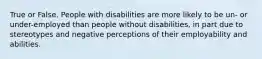 True or False. People with disabilities are more likely to be un- or under-employed than people without disabilities, in part due to stereotypes and negative perceptions of their employability and abilities.