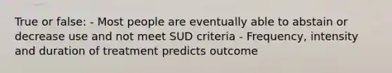 True or false: - Most people are eventually able to abstain or decrease use and not meet SUD criteria - Frequency, intensity and duration of treatment predicts outcome