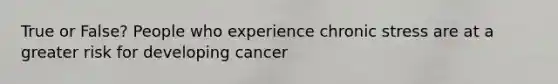 True or False? People who experience chronic stress are at a greater risk for developing cancer