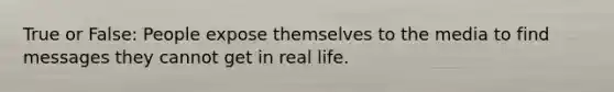 True or False: People expose themselves to the media to find messages they cannot get in real life.