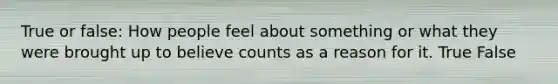 True or false: How people feel about something or what they were brought up to believe counts as a reason for it. True False