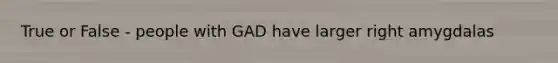 True or False - people with GAD have larger right amygdalas