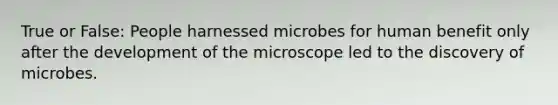 True or False: People harnessed microbes for human benefit only after the development of the microscope led to the discovery of microbes.