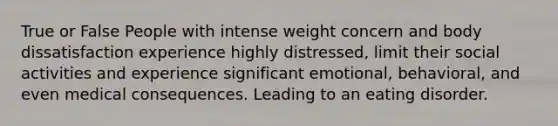 True or False People with intense weight concern and body dissatisfaction experience highly distressed, limit their social activities and experience significant emotional, behavioral, and even medical consequences. Leading to an eating disorder.