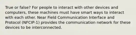 True or false? For people to interact with other devices and computers, these machines must have smart ways to interact with each other. Near Field Communication Interface and Protocol (NFCIP-1) provides the communication network for these devices to be interconnected.