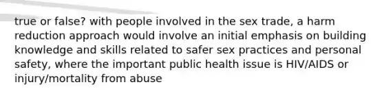 true or false? with people involved in the sex trade, a harm reduction approach would involve an initial emphasis on building knowledge and skills related to safer sex practices and personal safety, where the important public health issue is HIV/AIDS or injury/mortality from abuse