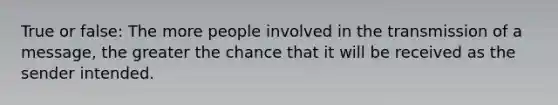 True or false: The more people involved in the transmission of a message, the greater the chance that it will be received as the sender intended.