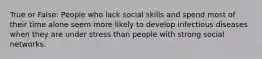 True or False: People who lack social skills and spend most of their time alone seem more likely to develop infectious diseases when they are under stress than people with strong social networks.