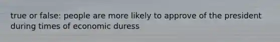 true or false: people are more likely to approve of the president during times of economic duress