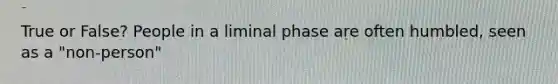 True or False? People in a liminal phase are often humbled, seen as a "non-person"