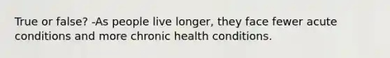 True or false? -As people live longer, they face fewer acute conditions and more chronic health conditions.