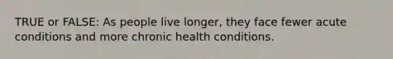 TRUE or FALSE: As people live longer, they face fewer acute conditions and more chronic health conditions.