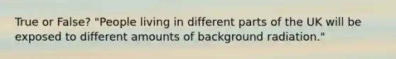 True or False? "People living in different parts of the UK will be exposed to different amounts of background radiation."