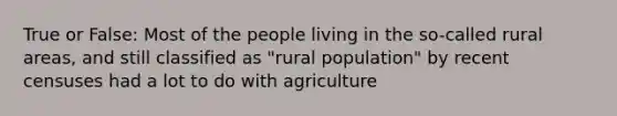 True or False: Most of the people living in the so-called rural areas, and still classified as "rural population" by recent censuses had a lot to do with agriculture