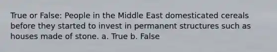 True or False: People in the Middle East domesticated cereals before they started to invest in permanent structures such as houses made of stone. a. True b. False