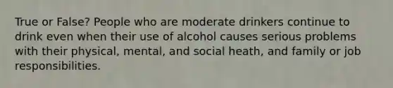 True or False? People who are moderate drinkers continue to drink even when their use of alcohol causes serious problems with their physical, mental, and social heath, and family or job responsibilities.