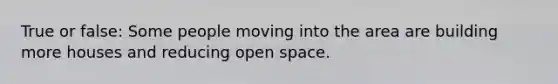 True or false: Some people moving into the area are building more houses and reducing open space.