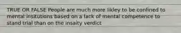 TRUE OR FALSE People are much more likley to be confined to mental insitutions based on a lack of mental competence to stand trial than on the insaity verdict