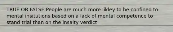 TRUE OR FALSE People are much more likley to be confined to mental insitutions based on a lack of mental competence to stand trial than on the insaity verdict