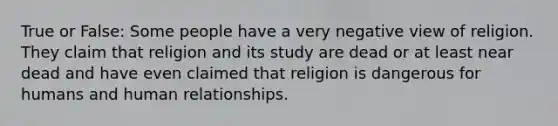 True or False: Some people have a very negative view of religion. They claim that religion and its study are dead or at least near dead and have even claimed that religion is dangerous for humans and human relationships.