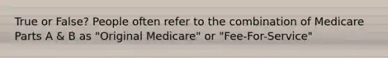 True or False? People often refer to the combination of Medicare Parts A & B as "Original Medicare" or "Fee-For-Service"