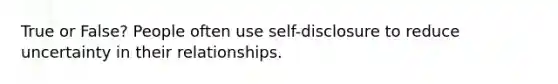 True or False? People often use self-disclosure to reduce uncertainty in their relationships.