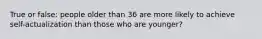 True or false: people older than 36 are more likely to achieve self-actualization than those who are younger?