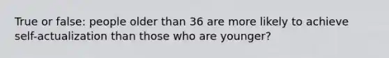 True or false: people older than 36 are more likely to achieve self-actualization than those who are younger?