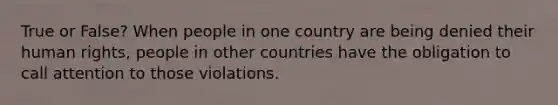 True or False? When people in one country are being denied their human rights, people in other countries have the obligation to call attention to those violations.