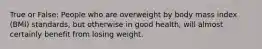 True or False: People who are overweight by body mass index (BMI) standards, but otherwise in good health, will almost certainly benefit from losing weight.