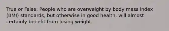 True or False: People who are overweight by body mass index (BMI) standards, but otherwise in good health, will almost certainly benefit from losing weight.