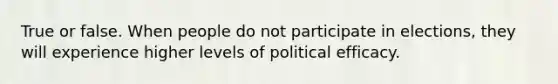 True or false. When people do not participate in elections, they will experience higher levels of political efficacy.