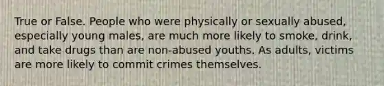 True or False. People who were physically or sexually abused, especially young males, are much more likely to smoke, drink, and take drugs than are non-abused youths. As adults, victims are more likely to commit crimes themselves.