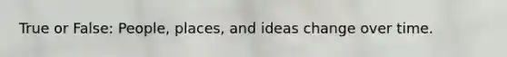 True or False: People, places, and ideas change over time.