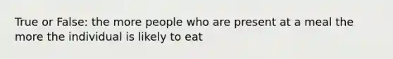 True or False: the more people who are present at a meal the more the individual is likely to eat