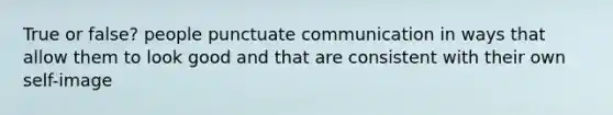 True or false? people punctuate communication in ways that allow them to look good and that are consistent with their own self-image