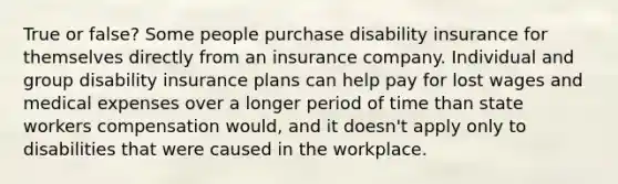 True or false? Some people purchase disability insurance for themselves directly from an insurance company. Individual and group disability insurance plans can help pay for lost wages and medical expenses over a longer period of time than state workers compensation would, and it doesn't apply only to disabilities that were caused in the workplace.