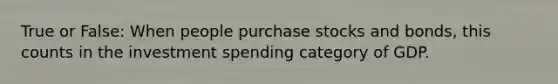 True or False: When people purchase stocks and bonds, this counts in the investment spending category of GDP.