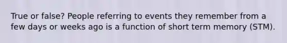 True or false? People referring to events they remember from a few days or weeks ago is a function of short term memory (STM).