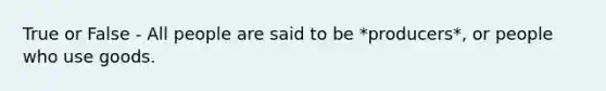 True or False - All people are said to be *producers*, or people who use goods.