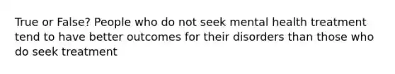 True or False? People who do not seek mental health treatment tend to have better outcomes for their disorders than those who do seek treatment