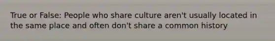 True or False: People who share culture aren't usually located in the same place and often don't share a common history